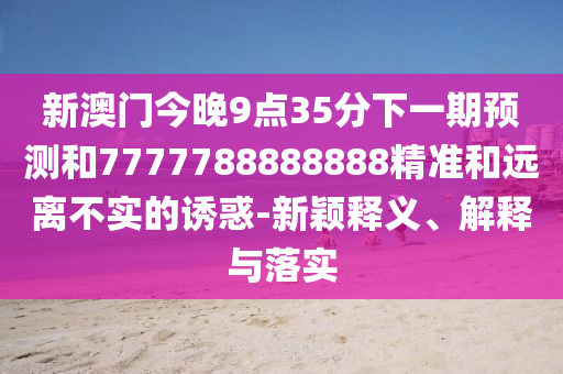 新澳門今晚9點35分下一期預(yù)測和7777788888888精準(zhǔn)和遠(yuǎn)離不實的誘惑-新穎釋義、解釋與落實