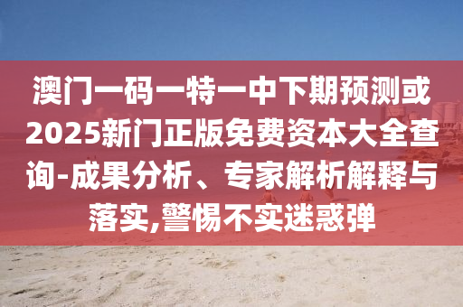 澳門一碼一特一中下期預測或2025新門正版免費資本大全查詢-成果分析、專家解析解釋與落實,警惕不實迷惑彈