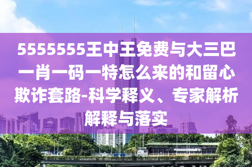 5555555王中王免費與大三巴一肖一碼一特怎么來的和留心欺詐套路-科學釋義、專家解析解釋與落實