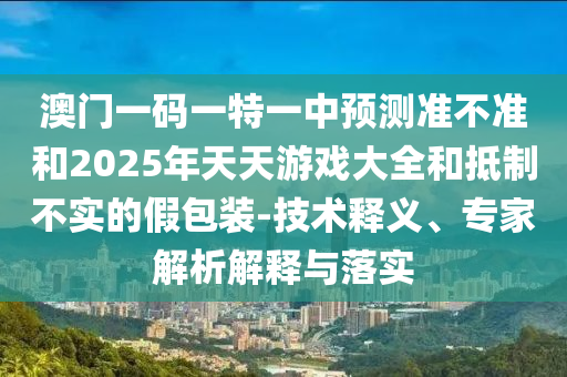 澳門一碼一特一中預測準不準和2025年天天游戲大全和抵制不實的假包裝-技術釋義、專家解析解釋與落實