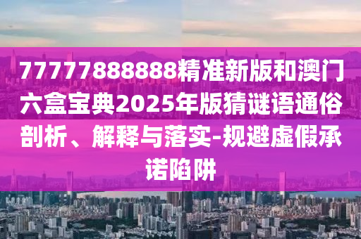 77777888888精準新版和澳門六盒寶典2025年版猜謎語通俗剖析、解釋與落實-規(guī)避虛假承諾陷阱
