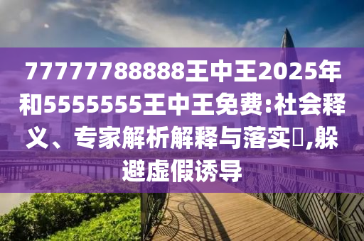 77777788888王中王2025年和5555555王中王免費:社會釋義、專家解析解釋與落實?,躲避虛假誘導