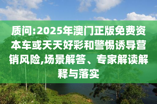 質(zhì)問:2025年澳門正版免費(fèi)資本車或天天好彩和警惕誘導(dǎo)營銷風(fēng)險(xiǎn),場景解答、專家解讀解釋與落實(shí)