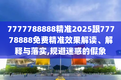 7777788888精準(zhǔn)2025跟77778888免費(fèi)精準(zhǔn)效果解讀、解釋與落實(shí),規(guī)避迷惑的假象