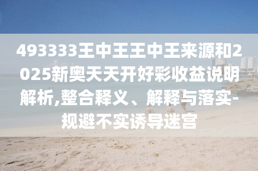 493333王中王王中王來源和2025新奧天天開好彩收益說明解析,整合釋義、解釋與落實-規(guī)避不實誘導迷宮
