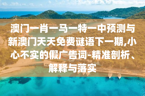澳門一肖一馬一特一中預測與新澳門天天免費謎語下一期,小心不實的假廣告詞-精準剖析、解釋與落實