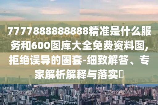 7777888888888精準是什么服務和600圖庫大全免費資料圖,拒絕誤導的圈套-細致解答、專家解析解釋與落實?