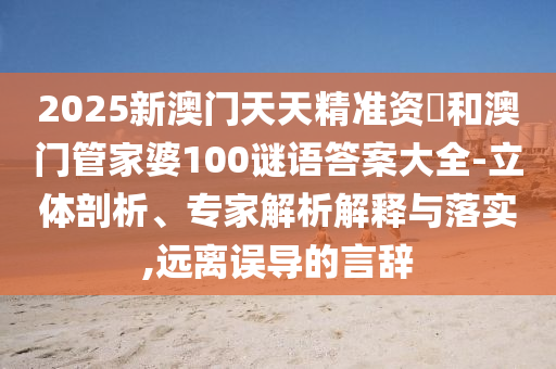 2025新澳門天天精準資枓和澳門管家婆100謎語答案大全-立體剖析、專家解析解釋與落實,遠離誤導的言辭