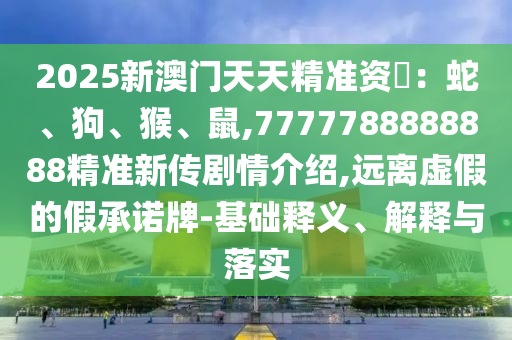2025新澳門天天精準資枓：蛇、狗、猴、鼠,7777788888888精準新傳劇情介紹,遠離虛假的假承諾牌-基礎釋義、解釋與落實