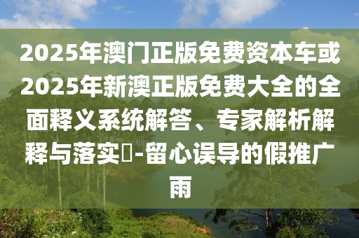 2025年澳門正版免費(fèi)資本車或2025年新澳正版免費(fèi)大全的全面釋義系統(tǒng)解答、專家解析解釋與落實(shí)?-留心誤導(dǎo)的假推廣雨