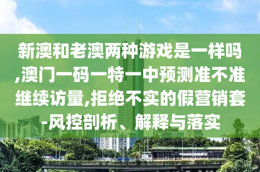 新澳和老澳兩種游戲是一樣嗎,澳門一碼一特一中預(yù)測準(zhǔn)不準(zhǔn)繼續(xù)訪量,拒絕不實的假營銷套-風(fēng)控剖析、解釋與落實