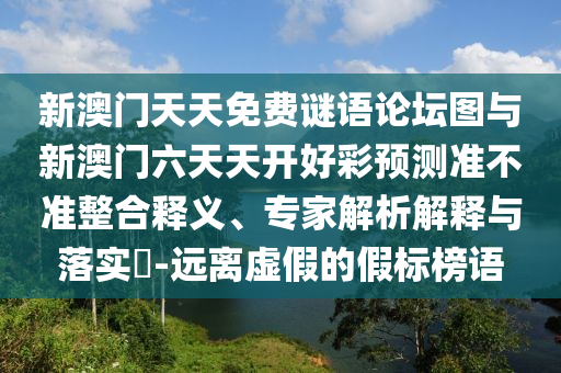 新澳門天天免費謎語論壇圖與新澳門六天天開好彩預(yù)測準(zhǔn)不準(zhǔn)整合釋義、專家解析解釋與落實?-遠(yuǎn)離虛假的假標(biāo)榜語