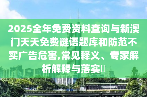 2025全年免費資料查詢與新澳門天天免費謎語題庫和防范不實廣告危害,常見釋義、專家解析解釋與落實?