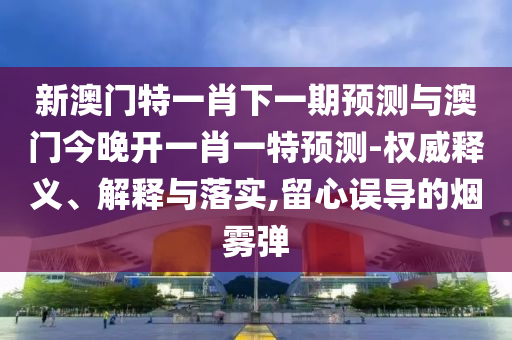 新澳門特一肖下一期預測與澳門今晚開一肖一特預測-權威釋義、解釋與落實,留心誤導的煙霧彈