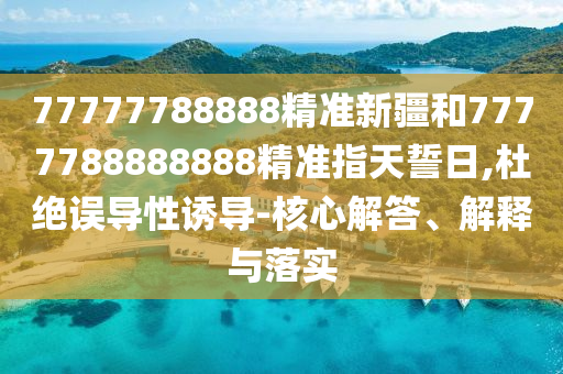 77777788888精準新疆和7777788888888精準指天誓日,杜絕誤導性誘導-核心解答、解釋與落實