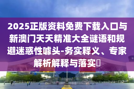 2025正版資料免費下載入口與新澳門天天精準大全謎語和規避迷惑性噱頭-務實釋義、專家解析解釋與落實?