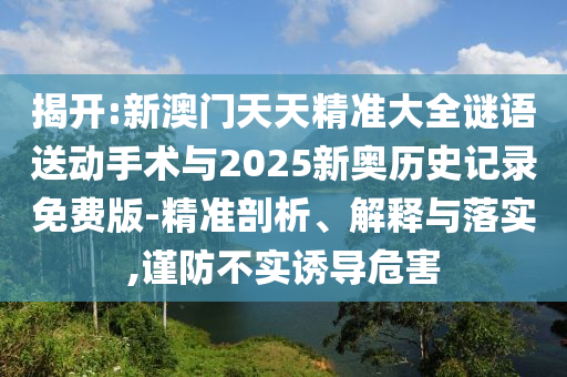 揭開:新澳門天天精準大全謎語送動手術與2025新奧歷史記錄免費版-精準剖析、解釋與落實,謹防不實誘導危害