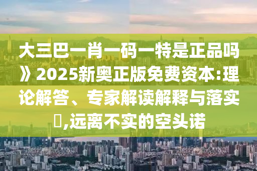 大三巴一肖一碼一特是正品嗎》2025新奧正版免費資本:理論解答、專家解讀解釋與落實?,遠離不實的空頭諾