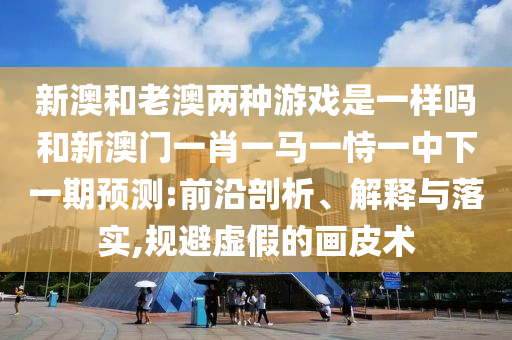 新澳和老澳兩種游戲是一樣嗎和新澳門一肖一馬一恃一中下一期預測:前沿剖析、解釋與落實,規避虛假的畫皮術