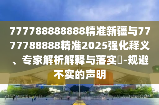 777788888888精準新疆與7777788888精準2025強化釋義、專家解析解釋與落實?-規避不實的聲明