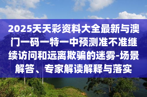 2025天天彩資料大全最新與澳門一碼一特一中預測準不準繼續訪問和遠離欺騙的迷霧-場景解答、專家解讀解釋與落實