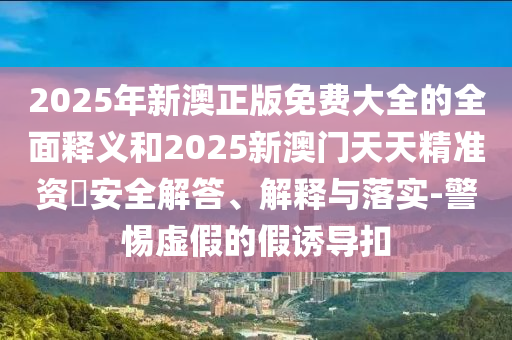 2025年新澳正版免費大全的全面釋義和2025新澳門天天精準資枓安全解答、解釋與落實-警惕虛假的假誘導扣