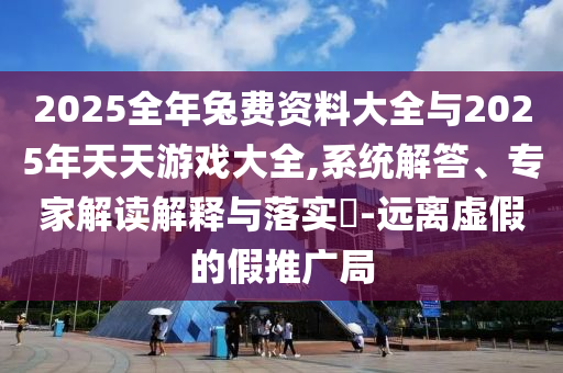 2025全年兔費資料大全與2025年天天游戲大全,系統(tǒng)解答、專家解讀解釋與落實?-遠離虛假的假推廣局