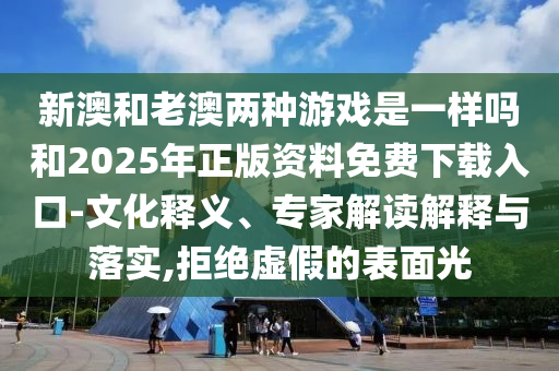 新澳和老澳兩種游戲是一樣嗎和2025年正版資料免費下載入口-文化釋義、專家解讀解釋與落實,拒絕虛假的表面光