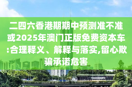 二四六香港期期中預測準不準或2025年澳門正版免費資本車:合理釋義、解釋與落實,留心欺騙承諾危害