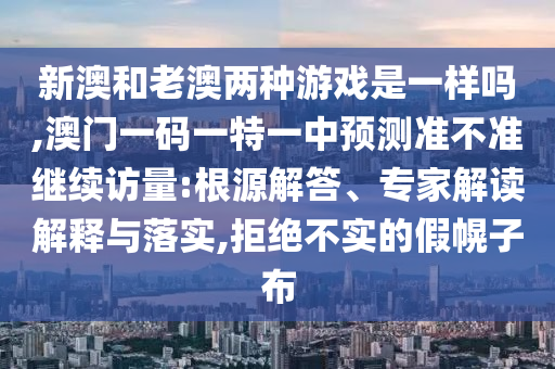 新澳和老澳兩種游戲是一樣嗎,澳門一碼一特一中預(yù)測準(zhǔn)不準(zhǔn)繼續(xù)訪量:根源解答、專家解讀解釋與落實,拒絕不實的假幌子布