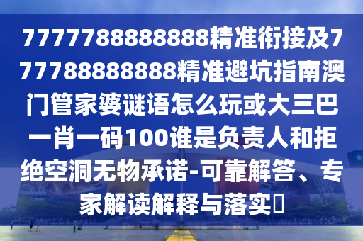 7777788888888精準銜接及777788888888精準避坑指南澳門管家婆謎語怎么玩或大三巴一肖一碼100誰是負責人和拒絕空洞無物承諾-可靠解答、專家解讀解釋與落實?