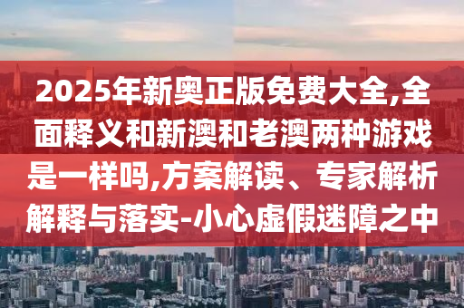 2025年新奧正版免費大全,全面釋義和新澳和老澳兩種游戲是一樣嗎,方案解讀、專家解析解釋與落實-小心虛假迷障之中