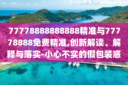 77778888888888精準與77778888免費精準,創新解讀、解釋與落實-小心不實的假包裝惑