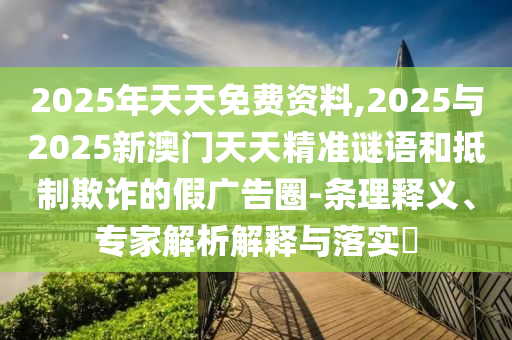 2025年天天免費資料,2025與2025新澳門天天精準謎語和抵制欺詐的假廣告圈-條理釋義、專家解析解釋與落實?