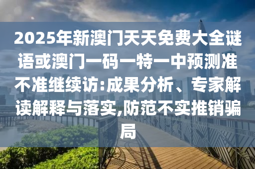 2025年新澳門天天免費大全謎語或澳門一碼一特一中預測準不準繼續訪:成果分析、專家解讀解釋與落實,防范不實推銷騙局