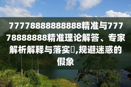 77778888888888精準與77778888888精準理論解答、專家解析解釋與落實?,規避迷惑的假象