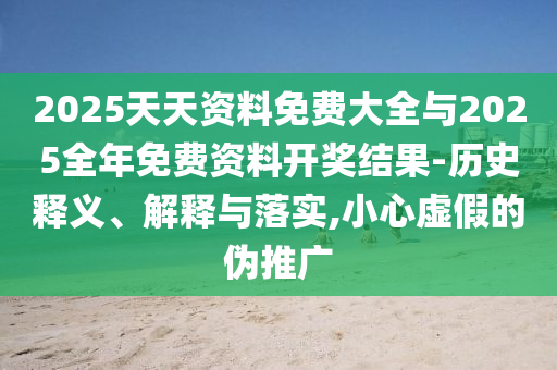 2025天天資料免費大全與2025全年免費資料開獎結果-歷史釋義、解釋與落實,小心虛假的偽推廣