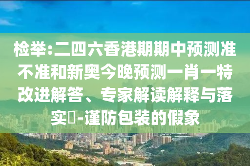 檢舉:二四六香港期期中預測準不準和新奧今晚預測一肖一特改進解答、專家解讀解釋與落實?-謹防包裝的假象
