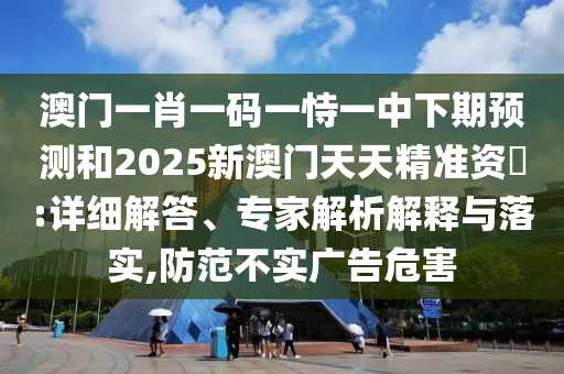 澳門一肖一碼一恃一中下期預測和2025新澳門天天精準資枓:詳細解答、專家解析解釋與落實,防范不實廣告危害