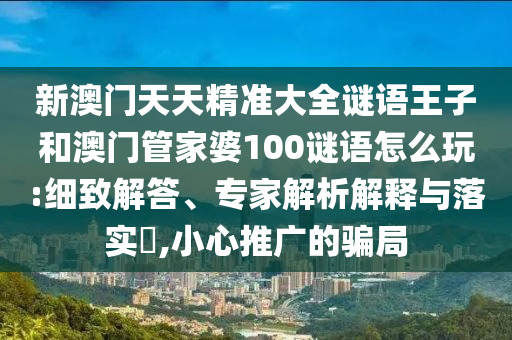 新澳門天天精準大全謎語王子和澳門管家婆100謎語怎么玩:細致解答、專家解析解釋與落實?,小心推廣的騙局