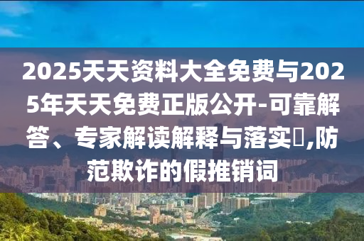 2025天天資料大全免費與2025年天天免費正版公開-可靠解答、專家解讀解釋與落實?,防范欺詐的假推銷詞