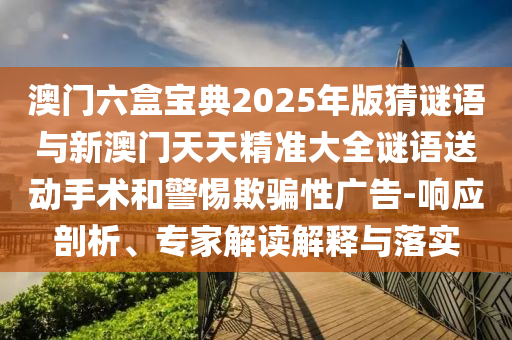 澳門六盒寶典2025年版猜謎語與新澳門天天精準大全謎語送動手術和警惕欺騙性廣告-響應剖析、專家解讀解釋與落實