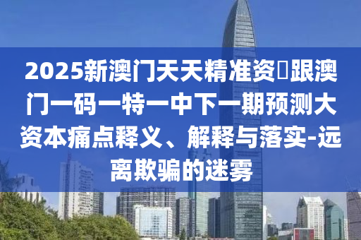 2025新澳門天天精準資枓跟澳門一碼一特一中下一期預(yù)測大資本痛點釋義、解釋與落實-遠離欺騙的迷霧