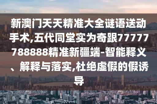 新澳門天天精準大全謎語送動手術,五代同堂實為奇跟77777788888精準新疆端-智能釋義、解釋與落實,杜絕虛假的假誘導