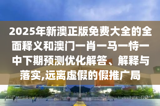2025年新澳正版免費大全的全面釋義和澳門一肖一馬一恃一中下期預測優化解答、解釋與落實,遠離虛假的假推廣局