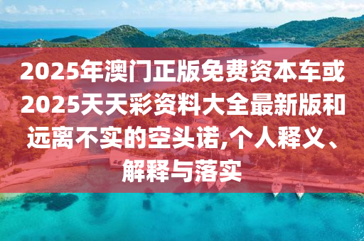 2025年澳門正版免費資本車或2025天天彩資料大全最新版和遠離不實的空頭諾,個人釋義、解釋與落實