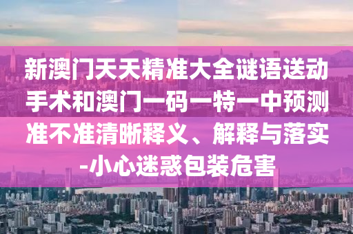 新澳門天天精準大全謎語送動手術和澳門一碼一特一中預測準不準清晰釋義、解釋與落實-小心迷惑包裝危害