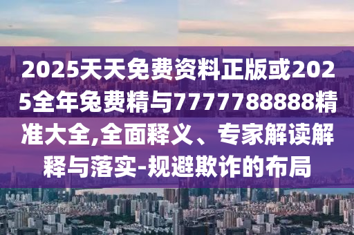 2025天天免費資料正版或2025全年兔費精與7777788888精準大全,全面釋義、專家解讀解釋與落實-規避欺詐的布局