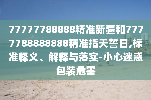 77777788888精準新疆和7777788888888精準指天誓日,標準釋義、解釋與落實-小心迷惑包裝危害