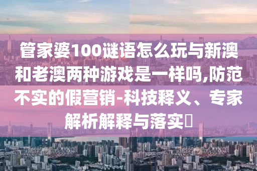 管家婆100謎語怎么玩與新澳和老澳兩種游戲是一樣嗎,防范不實的假營銷-科技釋義、專家解析解釋與落實?